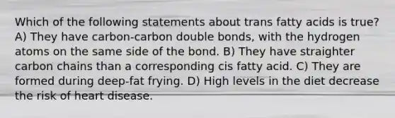 Which of the following statements about trans fatty acids is true? A) They have carbon-carbon double bonds, with the hydrogen atoms on the same side of the bond. B) They have straighter carbon chains than a corresponding cis fatty acid. C) They are formed during deep-fat frying. D) High levels in the diet decrease the risk of heart disease.