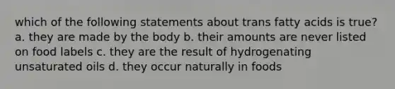 which of the following statements about trans fatty acids is true? a. they are made by the body b. their amounts are never listed on food labels c. they are the result of hydrogenating unsaturated oils d. they occur naturally in foods