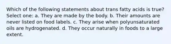 Which of the following statements about trans fatty acids is true? Select one: a. They are made by the body. b. Their amounts are never listed on food labels. c. They arise when polyunsaturated oils are hydrogenated. d. They occur naturally in foods to a large extent.