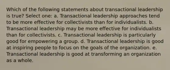 Which of the following statements about transactional leadership is true? Select one: a. Transactional leadership approaches tend to be more effective for collectivists than for individualists. b. Transactional leadership may be more effective for individualists than for collectivists. c. Transactional leadership is particularly good for empowering a group. d. Transactional leadership is good at inspiring people to focus on the goals of the organization. e. Transactional leadership is good at transforming an organization as a whole.