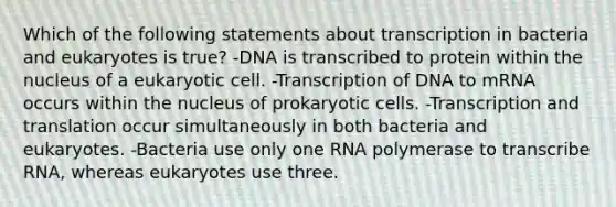 Which of the following statements about transcription in bacteria and eukaryotes is true? -DNA is transcribed to protein within the nucleus of a eukaryotic cell. -Transcription of DNA to mRNA occurs within the nucleus of <a href='https://www.questionai.com/knowledge/k1BuXhIsgo-prokaryotic-cells' class='anchor-knowledge'>prokaryotic cells</a>. -<a href='https://www.questionai.com/knowledge/kWsjwWywkN-transcription-and-translation' class='anchor-knowledge'>transcription and translation</a> occur simultaneously in both bacteria and eukaryotes. -Bacteria use only one RNA polymerase to transcribe RNA, whereas eukaryotes use three.