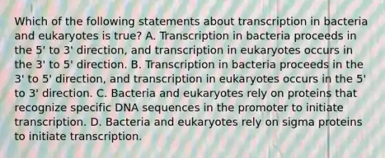 Which of the following statements about transcription in bacteria and eukaryotes is true? A. Transcription in bacteria proceeds in the 5' to 3' direction, and transcription in eukaryotes occurs in the 3' to 5' direction. B. Transcription in bacteria proceeds in the 3' to 5' direction, and transcription in eukaryotes occurs in the 5' to 3' direction. C. Bacteria and eukaryotes rely on proteins that recognize specific DNA sequences in the promoter to initiate transcription. D. Bacteria and eukaryotes rely on sigma proteins to initiate transcription.