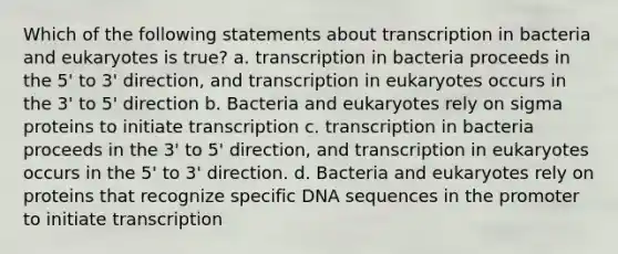 Which of the following statements about transcription in bacteria and eukaryotes is true? a. transcription in bacteria proceeds in the 5' to 3' direction, and transcription in eukaryotes occurs in the 3' to 5' direction b. Bacteria and eukaryotes rely on sigma proteins to initiate transcription c. transcription in bacteria proceeds in the 3' to 5' direction, and transcription in eukaryotes occurs in the 5' to 3' direction. d. Bacteria and eukaryotes rely on proteins that recognize specific DNA sequences in the promoter to initiate transcription