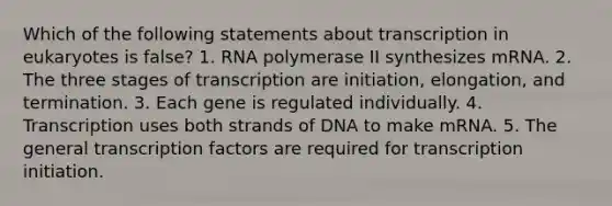 Which of the following statements about transcription in eukaryotes is false? 1. RNA polymerase II synthesizes mRNA. 2. The three stages of transcription are initiation, elongation, and termination. 3. Each gene is regulated individually. 4. Transcription uses both strands of DNA to make mRNA. 5. The general transcription factors are required for transcription initiation.