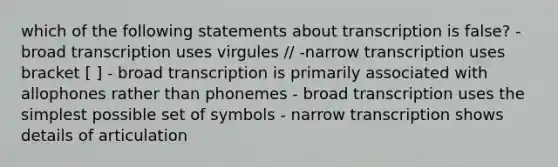 which of the following statements about transcription is false? - broad transcription uses virgules // -narrow transcription uses bracket [ ] - broad transcription is primarily associated with allophones rather than phonemes - broad transcription uses the simplest possible set of symbols - narrow transcription shows details of articulation