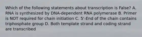 Which of the following statements about transcription is False? A. RNA is synthesized by DNA-dependent RNA polymerase B. Primer is NOT required for chain initiation C. 5'-End of the chain contains triphosphate group D. Both template strand and coding strand are transcribed