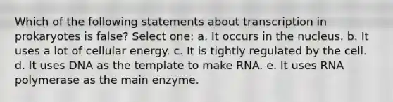 Which of the following statements about transcription in prokaryotes is false? Select one: a. It occurs in the nucleus. b. It uses a lot of cellular energy. c. It is tightly regulated by the cell. d. It uses DNA as the template to make RNA. e. It uses RNA polymerase as the main enzyme.