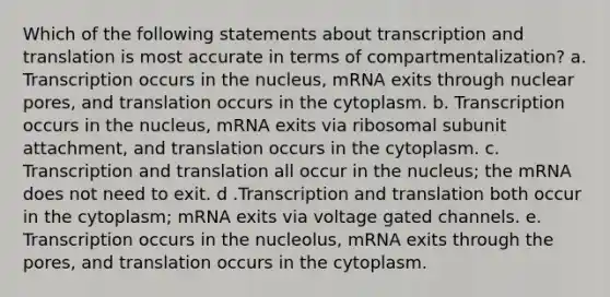 Which of the following statements about transcription and translation is most accurate in terms of compartmentalization? a. Transcription occurs in the nucleus, mRNA exits through nuclear pores, and translation occurs in the cytoplasm. b. Transcription occurs in the nucleus, mRNA exits via ribosomal subunit attachment, and translation occurs in the cytoplasm. c. Transcription and translation all occur in the nucleus; the mRNA does not need to exit. d .Transcription and translation both occur in the cytoplasm; mRNA exits via voltage gated channels. e. Transcription occurs in the nucleolus, mRNA exits through the pores, and translation occurs in the cytoplasm.