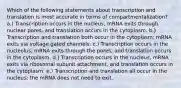 Which of the following statements about transcription and translation is most accurate in terms of compartmentalization? a.) Transcription occurs in the nucleus, mRNA exits through nuclear pores, and translation occurs in the cytoplasm. b.) Transcription and translation both occur in the cytoplasm; mRNA exits via voltage gated channels. c.) Transcription occurs in the nucleolus, mRNA exits through the pores, and translation occurs in the cytoplasm. d.) Transcription occurs in the nucleus, mRNA exits via ribosomal subunit attachment, and translation occurs in the cytoplasm. e.) Transcription and translation all occur in the nucleus; the mRNA does not need to exit.