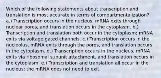 Which of the following statements about transcription and translation is most accurate in terms of compartmentalization? a.) Transcription occurs in the nucleus, mRNA exits through nuclear pores, and translation occurs in the cytoplasm. b.) Transcription and translation both occur in the cytoplasm; mRNA exits via voltage gated channels. c.) Transcription occurs in the nucleolus, mRNA exits through the pores, and translation occurs in the cytoplasm. d.) Transcription occurs in the nucleus, mRNA exits via ribosomal subunit attachment, and translation occurs in the cytoplasm. e.) Transcription and translation all occur in the nucleus; the mRNA does not need to exit.