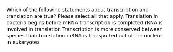 Which of the following statements about transcription and translation are true? Please select all that apply. Translation in bacteria begins before mRNA transcription is completed rRNA is involved in translation Transcription is more conserved between species than translation mRNA is transported out of the nucleus in eukaryotes