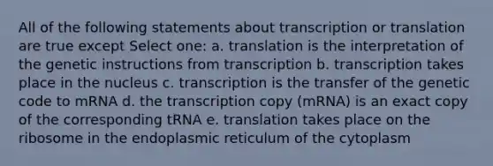 All of the following statements about transcription or translation are true except Select one: a. translation is the interpretation of the genetic instructions from transcription b. transcription takes place in the nucleus c. transcription is the transfer of the genetic code to mRNA d. the transcription copy (mRNA) is an exact copy of the corresponding tRNA e. translation takes place on the ribosome in the endoplasmic reticulum of the cytoplasm