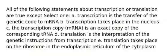 All of the following statements about transcription or translation are true except Select one: a. transcription is the transfer of the genetic code to mRNA b. transcription takes place in the nucleus c. the transcription copy (mRNA) is an exact copy of the corresponding tRNA d. translation is the interpretation of the genetic instructions from transcription e. translation takes place on the ribosome in the endoplasmic reticulum of the cytoplasm