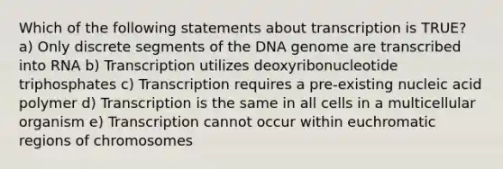 Which of the following statements about transcription is TRUE? a) Only discrete segments of the DNA genome are transcribed into RNA b) Transcription utilizes deoxyribonucleotide triphosphates c) Transcription requires a pre-existing nucleic acid polymer d) Transcription is the same in all cells in a multicellular organism e) Transcription cannot occur within euchromatic regions of chromosomes