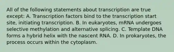 All of the following statements about transcription are true except: A. Transcription factors bind to the transcription start site, initiating transcription. B. In eukaryotes, mRNA undergoes selective methylation and alternative splicing. C. Template DNA forms a hybrid helix with the nascent RNA. D. In prokaryotes, the process occurs within the cytoplasm.