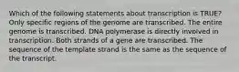 Which of the following statements about transcription is TRUE? Only specific regions of the genome are transcribed. The entire genome is transcribed. DNA polymerase is directly involved in transcription. Both strands of a gene are transcribed. The sequence of the template strand is the same as the sequence of the transcript.