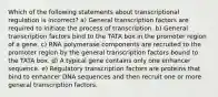 Which of the following statements about transcriptional regulation is incorrect? a) General transcription factors are required to initiate the process of transcription. b) General transcription factors bind to the TATA box in the promoter region of a gene. c) RNA polymerase components are recruited to the promoter region by the general transcription factors bound to the TATA box. d) A typical gene contains only one enhancer sequence. e) Regulatory transcription factors are proteins that bind to enhancer DNA sequences and then recruit one or more general transcription factors.