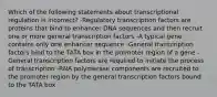 Which of the following statements about transcriptional regulation is incorrect? -Regulatory transcription factors are proteins that bind to enhancer DNA sequences and then recruit one or more general transcription factors -A typical gene contains only one enhancer sequence -General transcription factors bind to the TATA box in the promoter region of a gene -General transcription factors are required to initiate the process of transcription -RNA polymerase components are recruited to the promoter region by the general transcription factors bound to the TATA box