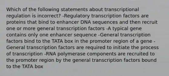 Which of the following statements about transcriptional regulation is incorrect? -Regulatory transcription factors are proteins that bind to enhancer DNA sequences and then recruit one or more general transcription factors -A typical gene contains only one enhancer sequence -General transcription factors bind to the TATA box in the promoter region of a gene -General transcription factors are required to initiate the process of transcription -RNA polymerase components are recruited to the promoter region by the general transcription factors bound to the TATA box