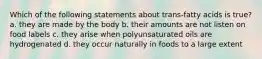 Which of the following statements about trans-fatty acids is true? a. they are made by the body b. their amounts are not listen on food labels c. they arise when polyunsaturated oils are hydrogenated d. they occur naturally in foods to a large extent