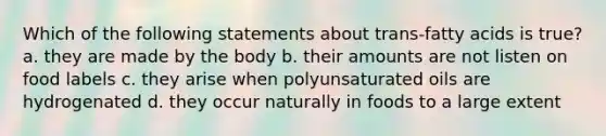 Which of the following statements about trans-fatty acids is true? a. they are made by the body b. their amounts are not listen on food labels c. they arise when polyunsaturated oils are hydrogenated d. they occur naturally in foods to a large extent