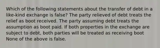 Which of the following statements about the transfer of debt in a like-kind exchange is false? The party relieved of debt treats the relief as boot received. The party assuming debt treats the assumption as boot paid. If both properties in the exchange are subject to debt, both parties will be treated as receiving boot None of the above is false.