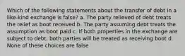 Which of the following statements about the transfer of debt in a like-kind exchange is false? a. The party relieved of debt treats the relief as boot received b. The party assuming debt treats the assumption as boot paid c. If both properties in the exchange are subject to debt, both parties will be treated as receiving boot d. None of these choices are false