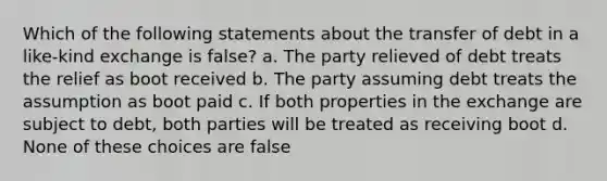 Which of the following statements about the transfer of debt in a like-kind exchange is false? a. The party relieved of debt treats the relief as boot received b. The party assuming debt treats the assumption as boot paid c. If both properties in the exchange are subject to debt, both parties will be treated as receiving boot d. None of these choices are false