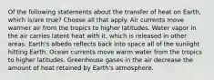 Of the following statements about the transfer of heat on Earth, which is/are true? Choose all that apply. Air currents move warmer air from the tropics to higher latitudes. Water vapor in the air carries latent heat with it, which is released in other areas. Earth's albedo reflects back into space all of the sunlight hitting Earth. Ocean currents move warm water from the tropics to higher latitudes. Greenhouse gases in the air decrease the amount of heat retained by Earth's atmosphere.