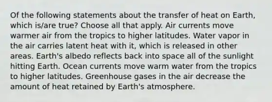 Of the following statements about the transfer of heat on Earth, which is/are true? Choose all that apply. Air currents move warmer air from the tropics to higher latitudes. Water vapor in the air carries latent heat with it, which is released in other areas. Earth's albedo reflects back into space all of the sunlight hitting Earth. Ocean currents move warm water from the tropics to higher latitudes. Greenhouse gases in the air decrease the amount of heat retained by Earth's atmosphere.