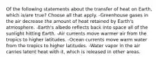 Of the following statements about the transfer of heat on Earth, which is/are true? Choose all that apply. -Greenhouse gases in the air decrease the amount of heat retained by Earth's atmosphere. -Earth's albedo reflects back into space all of the sunlight hitting Earth. -Air currents move warmer air from the tropics to higher latitudes. -Ocean currents move warm water from the tropics to higher latitudes. -Water vapor in the air carries latent heat with it, which is released in other areas.