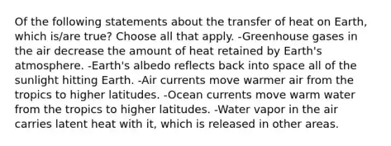 Of the following statements about the transfer of heat on Earth, which is/are true? Choose all that apply. -Greenhouse gases in the air decrease the amount of heat retained by <a href='https://www.questionai.com/knowledge/kRonPjS5DU-earths-atmosphere' class='anchor-knowledge'>earth's atmosphere</a>. -Earth's albedo reflects back into space all of the sunlight hitting Earth. -Air currents move warmer air from the tropics to higher latitudes. -Ocean currents move warm water from the tropics to higher latitudes. -Water vapor in the air carries latent heat with it, which is released in other areas.