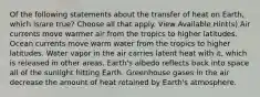 Of the following statements about the transfer of heat on Earth, which is/are true? Choose all that apply. View Available Hint(s) Air currents move warmer air from the tropics to higher latitudes. Ocean currents move warm water from the tropics to higher latitudes. Water vapor in the air carries latent heat with it, which is released in other areas. Earth's albedo reflects back into space all of the sunlight hitting Earth. Greenhouse gases in the air decrease the amount of heat retained by Earth's atmosphere.