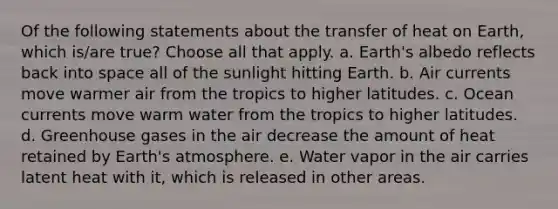 Of the following statements about the transfer of heat on Earth, which is/are true? ​Choose all that apply. a. Earth's albedo reflects back into space all of the sunlight hitting Earth. b. Air currents move warmer air from the tropics to higher latitudes. c. Ocean currents move warm water from the tropics to higher latitudes. d. Greenhouse gases in the air decrease the amount of heat retained by Earth's atmosphere. e. Water vapor in the air carries latent heat with it, which is released in other areas.