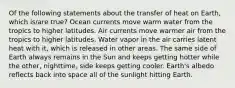 Of the following statements about the transfer of heat on Earth, which is/are true? Ocean currents move warm water from the tropics to higher latitudes. Air currents move warmer air from the tropics to higher latitudes. Water vapor in the air carries latent heat with it, which is released in other areas. The same side of Earth always remains in the Sun and keeps getting hotter while the other, nighttime, side keeps getting cooler. Earth's albedo reflects back into space all of the sunlight hitting Earth.