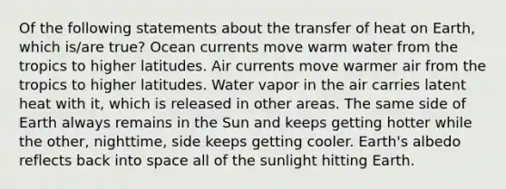 Of the following statements about the transfer of heat on Earth, which is/are true? Ocean currents move warm water from the tropics to higher latitudes. Air currents move warmer air from the tropics to higher latitudes. Water vapor in the air carries latent heat with it, which is released in other areas. The same side of Earth always remains in the Sun and keeps getting hotter while the other, nighttime, side keeps getting cooler. Earth's albedo reflects back into space all of the sunlight hitting Earth.