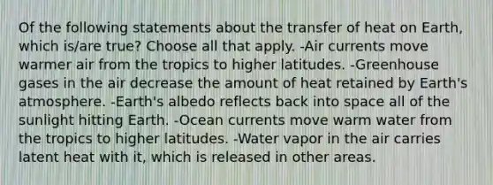 Of the following statements about the transfer of heat on Earth, which is/are true? Choose all that apply. -Air currents move warmer air from the tropics to higher latitudes. -Greenhouse gases in the air decrease the amount of heat retained by Earth's atmosphere. -Earth's albedo reflects back into space all of the sunlight hitting Earth. -Ocean currents move warm water from the tropics to higher latitudes. -Water vapor in the air carries latent heat with it, which is released in other areas.