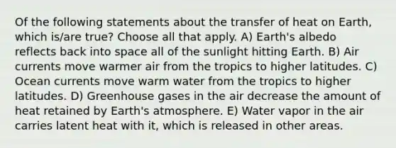 Of the following statements about the transfer of heat on Earth, which is/are true? Choose all that apply. A) Earth's albedo reflects back into space all of the sunlight hitting Earth. B) Air currents move warmer air from the tropics to higher latitudes. C) Ocean currents move warm water from the tropics to higher latitudes. D) Greenhouse gases in the air decrease the amount of heat retained by Earth's atmosphere. E) Water vapor in the air carries latent heat with it, which is released in other areas.