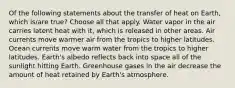 Of the following statements about the transfer of heat on Earth, which is/are true? Choose all that apply. Water vapor in the air carries latent heat with it, which is released in other areas. Air currents move warmer air from the tropics to higher latitudes. Ocean currents move warm water from the tropics to higher latitudes. Earth's albedo reflects back into space all of the sunlight hitting Earth. Greenhouse gases in the air decrease the amount of heat retained by Earth's atmosphere.