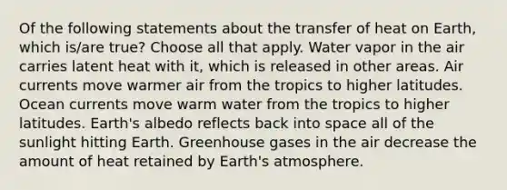 Of the following statements about the transfer of heat on Earth, which is/are true? Choose all that apply. Water vapor in the air carries latent heat with it, which is released in other areas. Air currents move warmer air from the tropics to higher latitudes. Ocean currents move warm water from the tropics to higher latitudes. Earth's albedo reflects back into space all of the sunlight hitting Earth. Greenhouse gases in the air decrease the amount of heat retained by <a href='https://www.questionai.com/knowledge/kRonPjS5DU-earths-atmosphere' class='anchor-knowledge'>earth's atmosphere</a>.