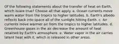 Of the following statements about the transfer of heat on Earth, which is/are true? Choose all that apply. a. Ocean currents move warm water from the tropics to higher latitudes. b. Earth's albedo reflects back into space all of the sunlight hitting Earth. c. Air currents move warmer air from the tropics to higher latitudes. d. Greenhouse gases in the air decrease the amount of heat retained by Earth's atmosphere. e. Water vapor in the air carries latent heat with it, which is released in other areas.