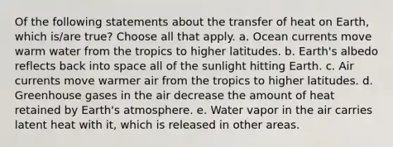 Of the following statements about the transfer of heat on Earth, which is/are true? Choose all that apply. a. Ocean currents move warm water from the tropics to higher latitudes. b. Earth's albedo reflects back into space all of the sunlight hitting Earth. c. Air currents move warmer air from the tropics to higher latitudes. d. Greenhouse gases in the air decrease the amount of heat retained by Earth's atmosphere. e. Water vapor in the air carries latent heat with it, which is released in other areas.