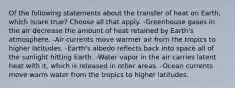 Of the following statements about the transfer of heat on Earth, which is/are true? Choose all that apply. -Greenhouse gases in the air decrease the amount of heat retained by Earth's atmosphere. -Air currents move warmer air from the tropics to higher latitudes. -Earth's albedo reflects back into space all of the sunlight hitting Earth. -Water vapor in the air carries latent heat with it, which is released in other areas. -Ocean currents move warm water from the tropics to higher latitudes.