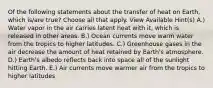 Of the following statements about the transfer of heat on Earth, which is/are true? Choose all that apply. View Available Hint(s) A.) Water vapor in the air carries latent heat with it, which is released in other areas. B.) Ocean currents move warm water from the tropics to higher latitudes. C.) Greenhouse gases in the air decrease the amount of heat retained by Earth's atmosphere. D.) Earth's albedo reflects back into space all of the sunlight hitting Earth. E.) Air currents move warmer air from the tropics to higher latitudes