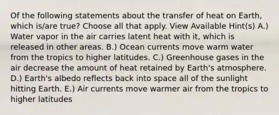 Of the following statements about the transfer of heat on Earth, which is/are true? Choose all that apply. View Available Hint(s) A.) Water vapor in the air carries latent heat with it, which is released in other areas. B.) Ocean currents move warm water from the tropics to higher latitudes. C.) Greenhouse gases in the air decrease the amount of heat retained by Earth's atmosphere. D.) Earth's albedo reflects back into space all of the sunlight hitting Earth. E.) Air currents move warmer air from the tropics to higher latitudes