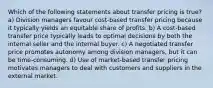 Which of the following statements about transfer pricing is true? a) Division managers favour cost-based transfer pricing because it typically yields an equitable share of profits. b) A cost-based transfer price typically leads to optimal decisions by both the internal seller and the internal buyer. c) A negotiated transfer price promotes autonomy among division managers, but it can be time-consuming. d) Use of market-based transfer pricing motivates managers to deal with customers and suppliers in the external market.