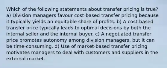 Which of the following statements about transfer pricing is true? a) Division managers favour cost-based transfer pricing because it typically yields an equitable share of profits. b) A cost-based transfer price typically leads to optimal decisions by both the internal seller and the internal buyer. c) A negotiated transfer price promotes autonomy among division managers, but it can be time-consuming. d) Use of market-based transfer pricing motivates managers to deal with customers and suppliers in the external market.