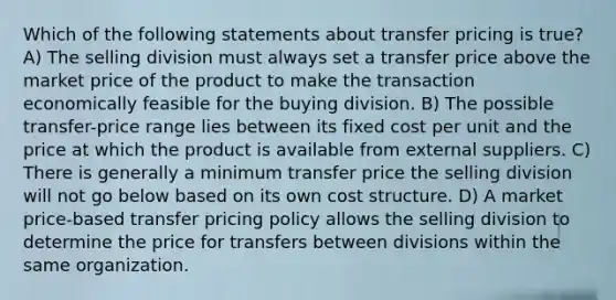 Which of the following statements about transfer pricing is true? A) The selling division must always set a transfer price above the market price of the product to make the transaction economically feasible for the buying division. B) The possible transfer-price range lies between its fixed cost per unit and the price at which the product is available from external suppliers. C) There is generally a minimum transfer price the selling division will not go below based on its own cost structure. D) A market price-based transfer pricing policy allows the selling division to determine the price for transfers between divisions within the same organization.