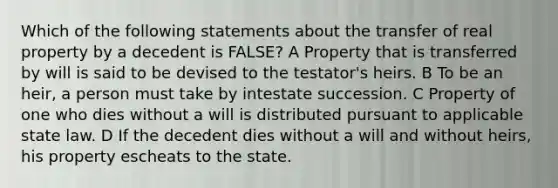 Which of the following statements about the transfer of real property by a decedent is FALSE? A Property that is transferred by will is said to be devised to the testator's heirs. B To be an heir, a person must take by intestate succession. C Property of one who dies without a will is distributed pursuant to applicable state law. D If the decedent dies without a will and without heirs, his property escheats to the state.