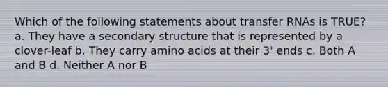 Which of the following statements about <a href='https://www.questionai.com/knowledge/kYREgpZMtc-transfer-rna' class='anchor-knowledge'>transfer rna</a>s is TRUE? a. They have a <a href='https://www.questionai.com/knowledge/kRddrCuqpV-secondary-structure' class='anchor-knowledge'>secondary structure</a> that is represented by a clover-leaf b. They carry <a href='https://www.questionai.com/knowledge/k9gb720LCl-amino-acids' class='anchor-knowledge'>amino acids</a> at their 3' ends c. Both A and B d. Neither A nor B